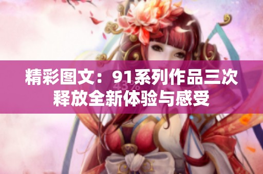 精彩图文：91系列作品三次释放全新体验与感受