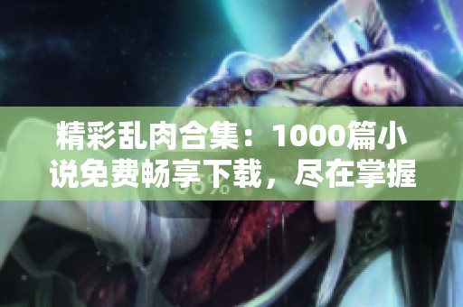 精彩乱肉合集：1000篇小说免费畅享下载，尽在掌握中