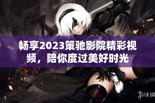 畅享2023策驰影院精彩视频，陪你度过美好时光