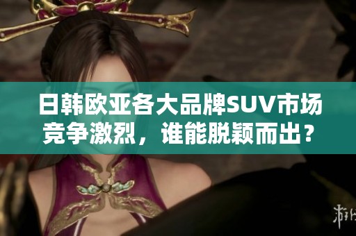 日韩欧亚各大品牌SUV市场竞争激烈，谁能脱颖而出？