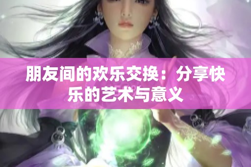 朋友间的欢乐交换：分享快乐的艺术与意义