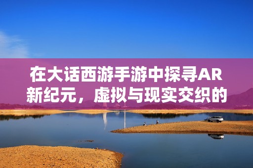 在大话西游手游中探寻AR新纪元，虚拟与现实交织的无尽冒险