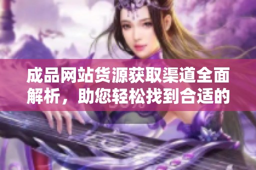成品网站货源获取渠道全面解析，助您轻松找到合适的供应商