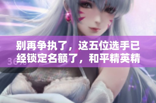 别再争执了，这五位选手已经锁定名额了，和平精英精彩继续！