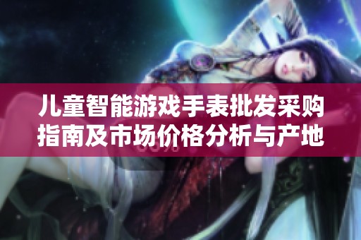 儿童智能游戏手表批发采购指南及市场价格分析与产地选择