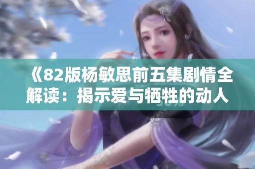 《82版杨敏思前五集剧情全解读：揭示爱与牺牲的动人故事》