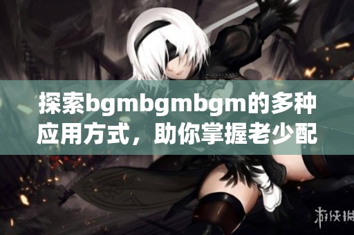 探索bgmbgmbgm的多种应用方式，助你掌握老少配技巧