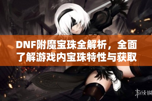 DNF附魔宝珠全解析，全面了解游戏内宝珠特性与获取方式