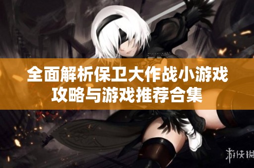 全面解析保卫大作战小游戏攻略与游戏推荐合集