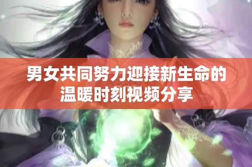男女共同努力迎接新生命的温暖时刻视频分享
