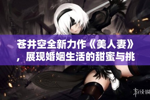 苍井空全新力作《美人妻》，展现婚姻生活的甜蜜与挑战