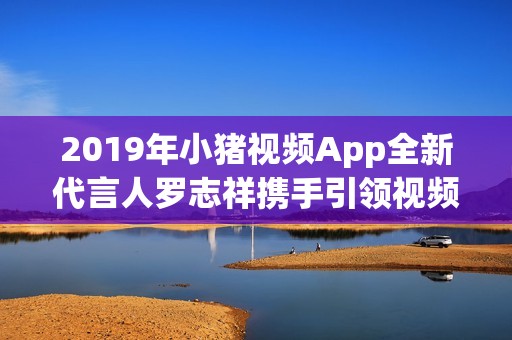 2019年小猪视频App全新代言人罗志祥携手引领视频潮流