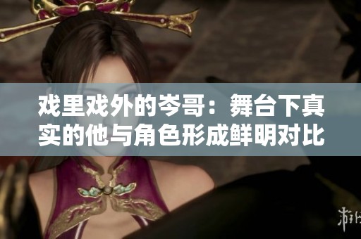 戏里戏外的岑哥：舞台下真实的他与角色形成鲜明对比