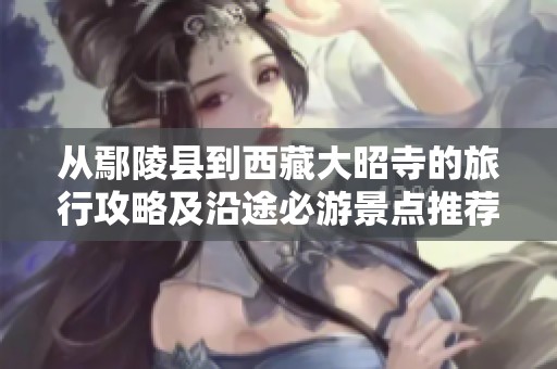 从鄢陵县到西藏大昭寺的旅行攻略及沿途必游景点推荐