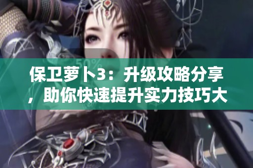 保卫萝卜3：升级攻略分享，助你快速提升实力技巧大全