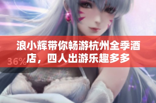 浪小辉带你畅游杭州全季酒店，四人出游乐趣多多