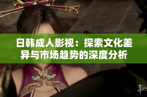 日韩成人影视：探索文化差异与市场趋势的深度分析