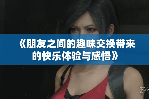 《朋友之间的趣味交换带来的快乐体验与感悟》