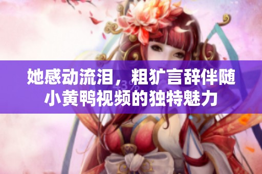 她感动流泪，粗犷言辞伴随小黄鸭视频的独特魅力