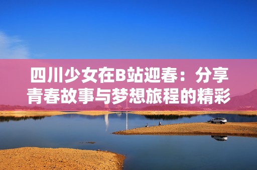 四川少女在B站迎春：分享青春故事与梦想旅程的精彩时刻