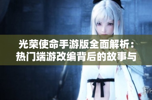 光荣使命手游版全面解析：热门端游改编背后的故事与细节揭秘