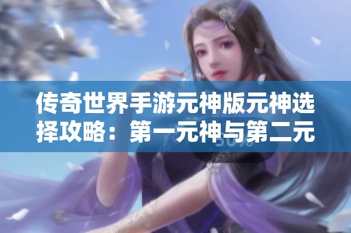 传奇世界手游元神版元神选择攻略：第一元神与第二元神的优劣分析