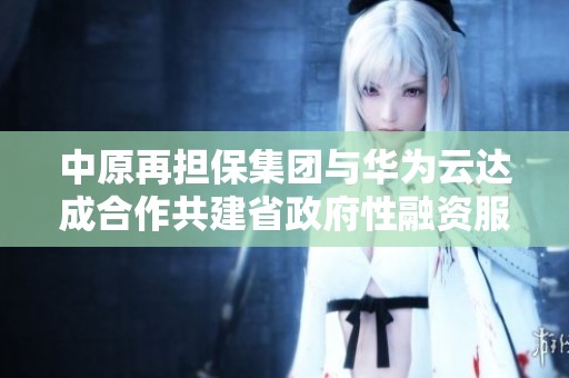 中原再担保集团与华为云达成合作共建省政府性融资服务新模式