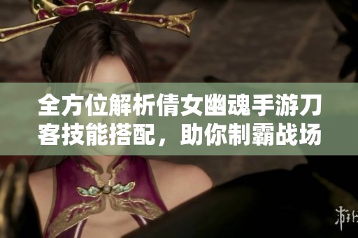 全方位解析倩女幽魂手游刀客技能搭配，助你制霸战场