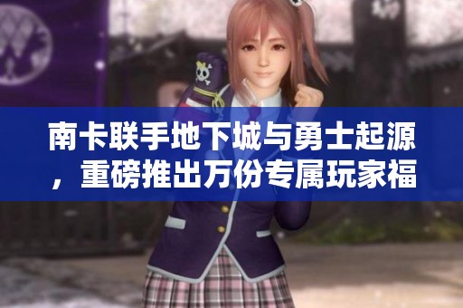 南卡联手地下城与勇士起源，重磅推出万份专属玩家福利！