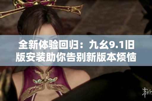 全新体验回归：九幺9.1旧版安装助你告别新版本烦恼