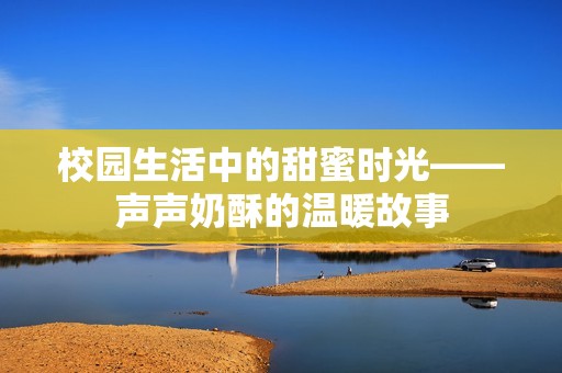 校园生活中的甜蜜时光——声声奶酥的温暖故事