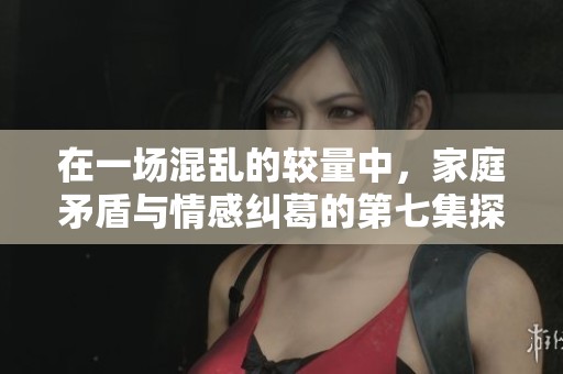 在一场混乱的较量中，家庭矛盾与情感纠葛的第七集探讨