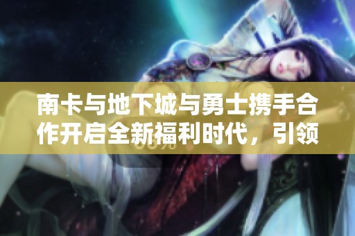 南卡与地下城与勇士携手合作开启全新福利时代，引领勇士新风潮
