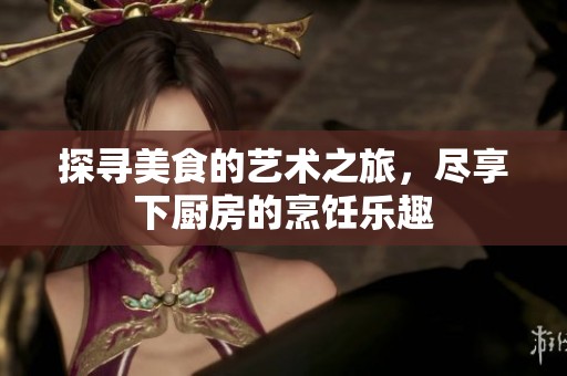 探寻美食的艺术之旅，尽享下厨房的烹饪乐趣