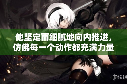 他坚定而细腻地向内推进，仿佛每一个动作都充满力量与柔情