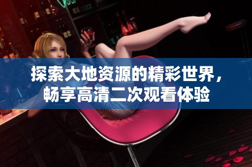 探索大地资源的精彩世界，畅享高清二次观看体验