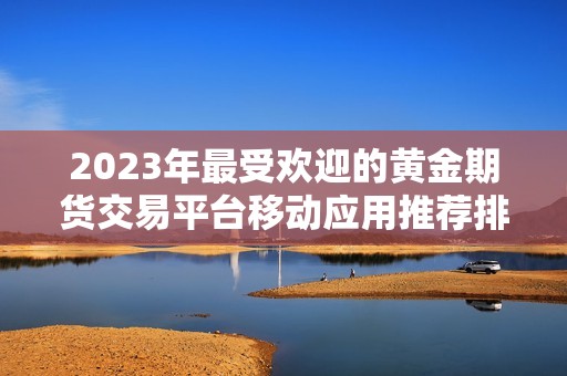 2023年最受欢迎的黄金期货交易平台移动应用推荐排行