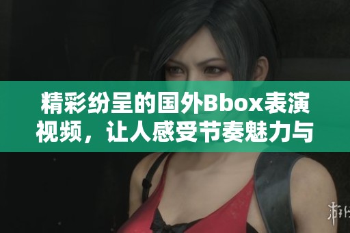精彩纷呈的国外Bbox表演视频，让人感受节奏魅力与音乐艺术的结合