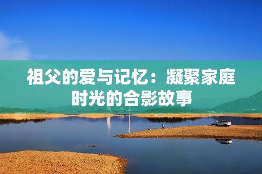 祖父的爱与记忆：凝聚家庭时光的合影故事