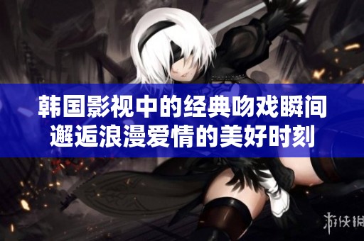 韩国影视中的经典吻戏瞬间邂逅浪漫爱情的美好时刻