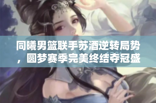 同曦男篮联手苏酒逆转局势，圆梦赛季完美终结夺冠盛典