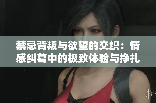 禁忌背叛与欲望的交织：情感纠葛中的极致体验与挣扎