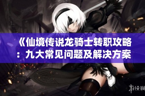 《仙境传说龙骑士转职攻略：九大常见问题及解决方案详解》