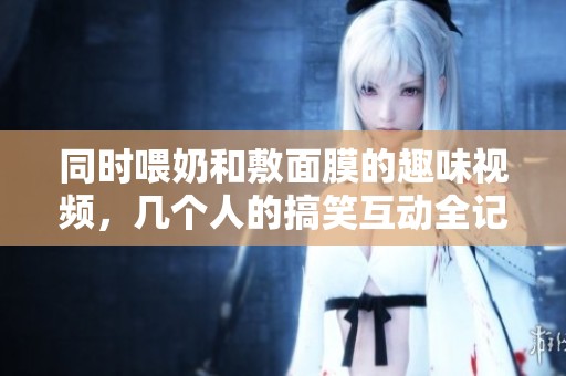 同时喂奶和敷面膜的趣味视频，几个人的搞笑互动全记录