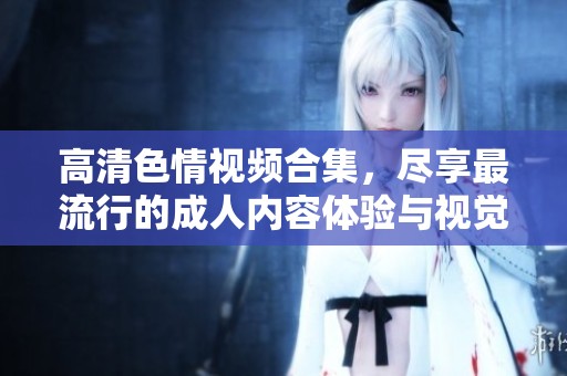 高清色情视频合集，尽享最流行的成人内容体验与视觉盛宴