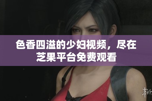 色香四溢的少妇视频，尽在芝果平台免费观看