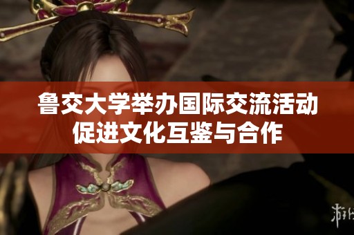 鲁交大学举办国际交流活动促进文化互鉴与合作