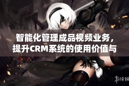 智能化管理成品视频业务，提升CRM系统的使用价值与效率