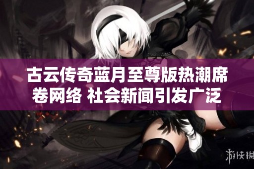 古云传奇蓝月至尊版热潮席卷网络 社会新闻引发广泛关注