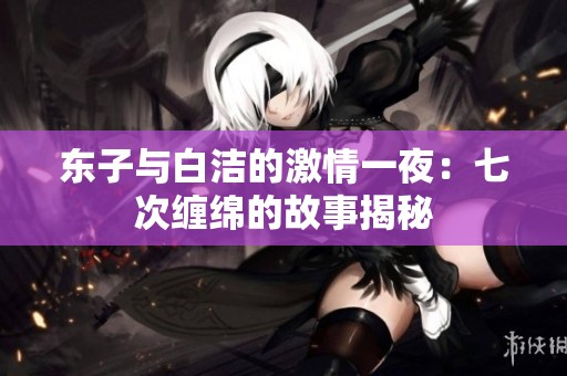 东子与白洁的激情一夜：七次缠绵的故事揭秘